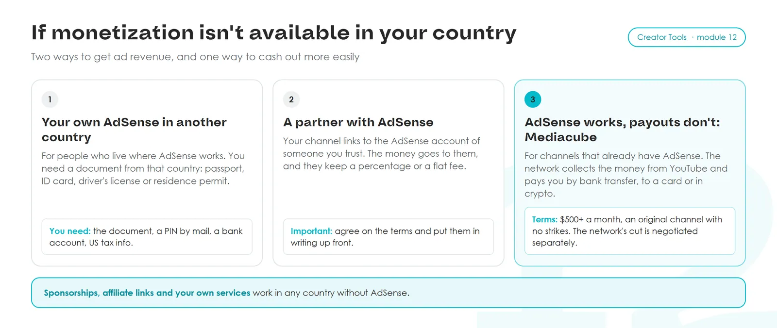 If monetization isn't available in your country: 1 your own AdSense in another country (document, PIN by mail, bank account, US tax info); 2 a partner's AdSense, with terms agreed in writing; 3 Mediacube for channels that already have AdSense and earn $500+ a month. Sponsorships, affiliate links and services work anywhere.